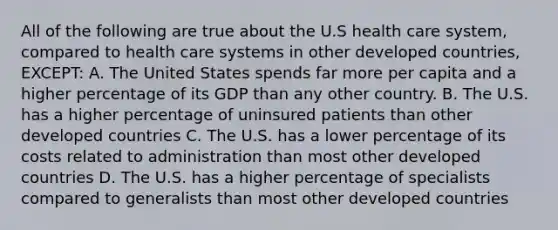 All of the following are true about the U.S health care system, compared to health care systems in other developed countries, EXCEPT: A. The United States spends far more per capita and a higher percentage of its GDP than any other country. B. The U.S. has a higher percentage of uninsured patients than other developed countries C. The U.S. has a lower percentage of its costs related to administration than most other developed countries D. The U.S. has a higher percentage of specialists compared to generalists than most other developed countries