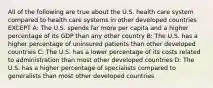 All of the following are true about the U.S. health care system compared to health care systems in other developed countries EXCEPT A: The U.S. spends far more per capita and a higher percentage of its GDP than any other country B: The U.S. has a higher percentage of uninsured patients than other developed countries C: The U.S. has a lower percentage of its costs related to administration than most other developed countries D: The U.S. has a higher percentage of specialists compared to generalists than most other developed countries