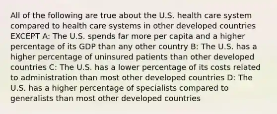 All of the following are true about the U.S. health care system compared to health care systems in other developed countries EXCEPT A: The U.S. spends far more per capita and a higher percentage of its GDP than any other country B: The U.S. has a higher percentage of uninsured patients than other developed countries C: The U.S. has a lower percentage of its costs related to administration than most other developed countries D: The U.S. has a higher percentage of specialists compared to generalists than most other developed countries