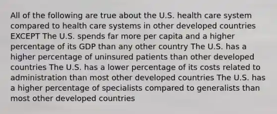 All of the following are true about the U.S. health care system compared to health care systems in other developed countries EXCEPT The U.S. spends far more per capita and a higher percentage of its GDP than any other country The U.S. has a higher percentage of uninsured patients than other developed countries The U.S. has a lower percentage of its costs related to administration than most other developed countries The U.S. has a higher percentage of specialists compared to generalists than most other developed countries