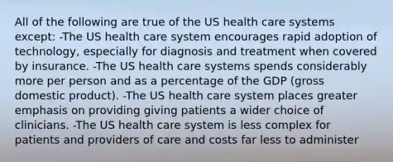 All of the following are true of the US health care systems except: -The US health care system encourages rapid adoption of technology, especially for diagnosis and treatment when covered by insurance. -The US health care systems spends considerably more per person and as a percentage of the GDP (gross domestic product). -The US health care system places greater emphasis on providing giving patients a wider choice of clinicians. -The US health care system is less complex for patients and providers of care and costs far less to administer