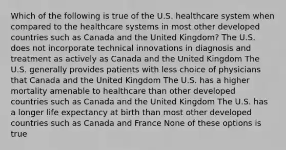 Which of the following is true of the U.S. healthcare system when compared to the healthcare systems in most other developed countries such as Canada and the United Kingdom? The U.S. does not incorporate technical innovations in diagnosis and treatment as actively as Canada and the United Kingdom The U.S. generally provides patients with less choice of physicians that Canada and the United Kingdom The U.S. has a higher mortality amenable to healthcare than other developed countries such as Canada and the United Kingdom The U.S. has a longer life expectancy at birth than most other developed countries such as Canada and France None of these options is true