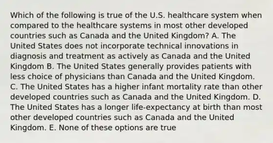 Which of the following is true of the U.S. healthcare system when compared to the healthcare systems in most other developed countries such as Canada and the United Kingdom? A. The United States does not incorporate technical innovations in diagnosis and treatment as actively as Canada and the United Kingdom B. The United States generally provides patients with less choice of physicians than Canada and the United Kingdom. C. The United States has a higher infant mortality rate than other developed countries such as Canada and the United Kingdom. D. The United States has a longer life-expectancy at birth than most other developed countries such as Canada and the United Kingdom. E. None of these options are true