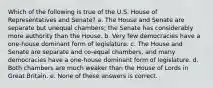 Which of the following is true of the U.S. House of Representatives and Senate? a. The House and Senate are separate but unequal chambers; the Senate has considerably more authority than the House. b. Very few democracies have a one-house dominant form of legislature. c. The House and Senate are separate and co-equal chambers, and many democracies have a one-house dominant form of legislature. d. Both chambers are much weaker than the House of Lords in Great Britain. e. None of these answers is correct.