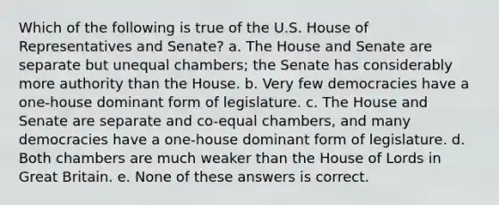 Which of the following is true of the U.S. House of Representatives and Senate? a. The House and Senate are separate but unequal chambers; the Senate has considerably more authority than the House. b. Very few democracies have a one-house dominant form of legislature. c. The House and Senate are separate and co-equal chambers, and many democracies have a one-house dominant form of legislature. d. Both chambers are much weaker than the House of Lords in Great Britain. e. None of these answers is correct.