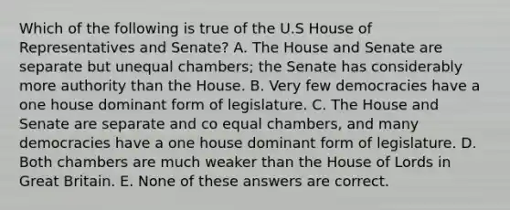 Which of the following is true of the U.S House of Representatives and Senate? A. The House and Senate are separate but unequal chambers; the Senate has considerably more authority than the House. B. Very few democracies have a one house dominant form of legislature. C. The House and Senate are separate and co equal chambers, and many democracies have a one house dominant form of legislature. D. Both chambers are much weaker than the House of Lords in Great Britain. E. None of these answers are correct.