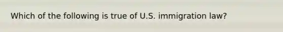 Which of the following is true of U.S. immigration law?