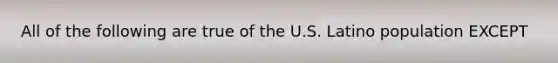 All of the following are true of the U.S. Latino population EXCEPT