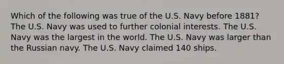 Which of the following was true of the U.S. Navy before 1881? The U.S. Navy was used to further colonial interests. The U.S. Navy was the largest in the world. The U.S. Navy was larger than the Russian navy. The U.S. Navy claimed 140 ships.