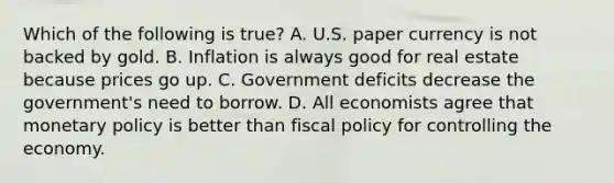 Which of the following is true? A. U.S. paper currency is not backed by gold. B. Inflation is always good for real estate because prices go up. C. Government deficits decrease the government's need to borrow. D. All economists agree that monetary policy is better than fiscal policy for controlling the economy.