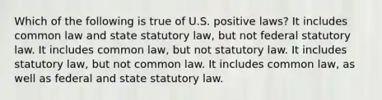 Which of the following is true of U.S. positive laws? It includes common law and state statutory law, but not federal statutory law. It includes common law, but not statutory law. It includes statutory law, but not common law. It includes common law, as well as federal and state statutory law.