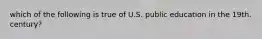 which of the following is true of U.S. public education in the 19th. century?