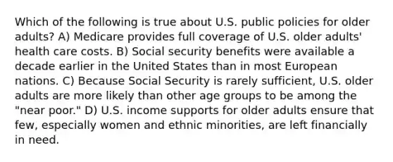 Which of the following is true about U.S. public policies for older adults? A) Medicare provides full coverage of U.S. older adults' health care costs. B) Social security benefits were available a decade earlier in the United States than in most European nations. C) Because Social Security is rarely sufficient, U.S. older adults are more likely than other age groups to be among the "near poor." D) U.S. income supports for older adults ensure that few, especially women and ethnic minorities, are left financially in need.