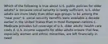 Which of the following is true about U.S. public policies for older adults? a. because social security is rarely sufficient, U.S. older adults are more likely than other age groups to be among the "near poor" b. social security benefits were available a decade earlier in the United States than in most European nations c. Medicare provides full coverage of U.S. older adults' health care costs d. U.S. income supports for older adults ensure that few, especially women and ethnic minorities, are left financially in need