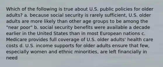 Which of the following is true about U.S. public policies for older adults? a. because social security is rarely sufficient, U.S. older adults are more likely than other age groups to be among the "near poor" b. social security benefits were available a decade earlier in the United States than in most European nations c. Medicare provides full coverage of U.S. older adults' health care costs d. U.S. income supports for older adults ensure that few, especially women and ethnic minorities, are left financially in need