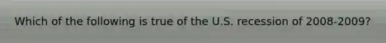 Which of the following is true of the U.S. recession of 2008-2009?