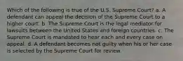 Which of the following is true of the U.S. Supreme Court? a. A defendant can appeal the decision of the Supreme Court to a higher court. b. The Supreme Court is the legal mediator for lawsuits between the United States and foreign countries. c. The Supreme Court is mandated to hear each and every case on appeal. d. A defendant becomes not guilty when his or her case is selected by the Supreme Court for review.