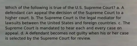 Which of the following is true of the U.S. Supreme Court? a. A defendant can appeal the decision of the Supreme Court to a higher court. b. The Supreme Court is the legal mediator for lawsuits between the United States and foreign countries. c. The Supreme Court is mandated to hear each and every case on appeal. d. A defendant becomes not guilty when his or her case is selected by the Supreme Court for review.