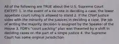 All of the following are TRUE about the U.S. Supreme Court EXCEPT: 1. in the event of a tie vote in deciding a case, the lower appellate court ruling is allowed to stand 2. if the Chief Justice sides with the minority of the Justices in deciding a case, the job of writing the majority decision is assigned by the Speaker of the House 3. FDR's "court packing" plan was thwarted by a shift in deciding cases on the part of a single justice 4. the Supreme Court has some original jurisdiction