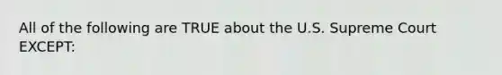 All of the following are TRUE about the U.S. Supreme Court EXCEPT: