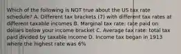 Which of the following is NOT true about the US tax rate schedule? A. Different tax brackets (7) with different tax rates at different taxable incomes B. Marginal tax rate: rate paid on dollars below your income bracket C. Average tax rate: total tax paid divided by taxable income D. Income tax began in 1913 where the highest rate was 6%