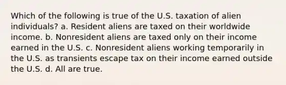 Which of the following is true of the U.S. taxation of alien individuals? a. Resident aliens are taxed on their worldwide income. b. Nonresident aliens are taxed only on their income earned in the U.S. c. Nonresident aliens working temporarily in the U.S. as transients escape tax on their income earned outside the U.S. d. All are true.