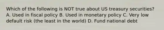 Which of the following is NOT true about US treasury securities? A. Used in fiscal policy B. Used in monetary policy C. Very low default risk (the least in the world) D. Fund national debt