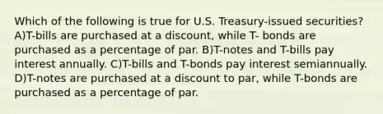 Which of the following is true for U.S. Treasury-issued securities? A)T-bills are purchased at a discount, while T- bonds are purchased as a percentage of par. B)T-notes and T-bills pay interest annually. C)T-bills and T-bonds pay interest semiannually. D)T-notes are purchased at a discount to par, while T-bonds are purchased as a percentage of par.