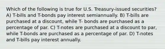 Which of the following is true for U.S. Treasury-issued securities? A) T-bills and T-bonds pay interest semiannually. B) T-bills are purchased at a discount, while T- bonds are purchased as a percentage of par. C) T-notes are purchased at a discount to par, while T-bonds are purchased as a percentage of par. D) T-notes and T-bills pay interest annually.