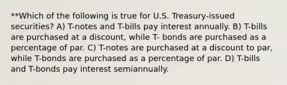 **Which of the following is true for U.S. Treasury-issued securities? A) T-notes and T-bills pay interest annually. B) T-bills are purchased at a discount, while T- bonds are purchased as a percentage of par. C) T-notes are purchased at a discount to par, while T-bonds are purchased as a percentage of par. D) T-bills and T-bonds pay interest semiannually.