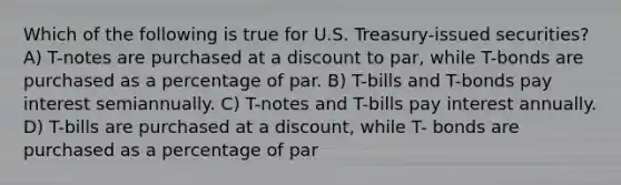 Which of the following is true for U.S. Treasury-issued securities? A) T-notes are purchased at a discount to par, while T-bonds are purchased as a percentage of par. B) T-bills and T-bonds pay interest semiannually. C) T-notes and T-bills pay interest annually. D) T-bills are purchased at a discount, while T- bonds are purchased as a percentage of par