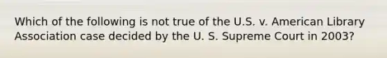 Which of the following is not true of the U.S. v. American Library Association case decided by the U. S. Supreme Court in 2003?