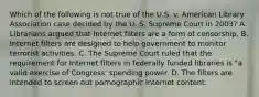 Which of the following is not true of the U.S. v. American Library Association case decided by the U. S. Supreme Court in 2003? A. Librarians argued that Internet filters are a form of censorship. B. Internet filters are designed to help government to monitor terrorist activities. C. The Supreme Court ruled that the requirement for Internet filters in federally funded libraries is "a valid exercise of Congress' spending power. D. The filters are intended to screen out pornographic Internet content.