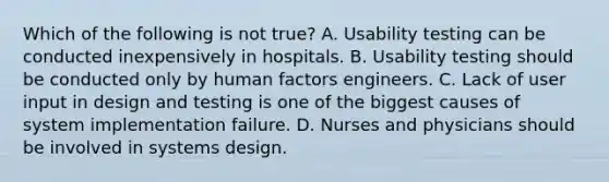 Which of the following is not true? A. Usability testing can be conducted inexpensively in hospitals. B. Usability testing should be conducted only by human factors engineers. C. Lack of user input in design and testing is one of the biggest causes of system implementation failure. D. Nurses and physicians should be involved in systems design.