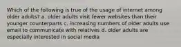 Which of the following is true of the usage of internet among older adults? a. older adults visit fewer websites than their younger counterparts c. increasing numbers of older adults use email to communicate with relatives d. older adults are especially interested in social media