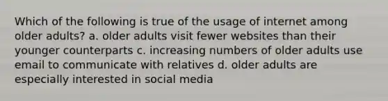 Which of the following is true of the usage of internet among older adults? a. older adults visit fewer websites than their younger counterparts c. increasing numbers of older adults use email to communicate with relatives d. older adults are especially interested in social media