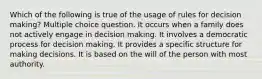 Which of the following is true of the usage of rules for decision making? Multiple choice question. It occurs when a family does not actively engage in decision making. It involves a democratic process for decision making. It provides a specific structure for making decisions. It is based on the will of the person with most authority.