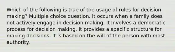 Which of the following is true of the usage of rules for decision making? Multiple choice question. It occurs when a family does not actively engage in decision making. It involves a democratic process for decision making. It provides a specific structure for making decisions. It is based on the will of the person with most authority.