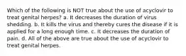 Which of the following is NOT true about the use of acyclovir to treat genital herpes? a. It decreases the duration of virus shedding. b. It kills the virus and thereby cures the disease if it is applied for a long enough time. c. It decreases the duration of pain. d. All of the above are true about the use of acyclovir to treat genital herpes.