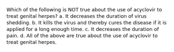 Which of the following is NOT true about the use of acyclovir to treat genital herpes? a. It decreases the duration of virus shedding. b. It kills the virus and thereby cures the disease if it is applied for a long enough time. c. It decreases the duration of pain. d. All of the above are true about the use of acyclovir to treat genital herpes.