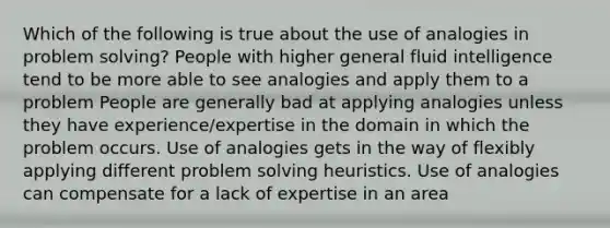 Which of the following is true about the use of analogies in problem solving? People with higher general fluid intelligence tend to be more able to see analogies and apply them to a problem People are generally bad at applying analogies unless they have experience/expertise in the domain in which the problem occurs. Use of analogies gets in the way of flexibly applying different problem solving heuristics. Use of analogies can compensate for a lack of expertise in an area