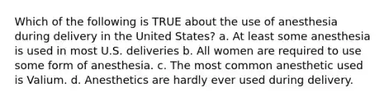 Which of the following is TRUE about the use of anesthesia during delivery in the United States? a. At least some anesthesia is used in most U.S. deliveries b. All women are required to use some form of anesthesia. c. The most common anesthetic used is Valium. d. Anesthetics are hardly ever used during delivery.