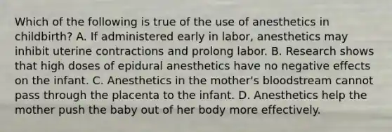 Which of the following is true of the use of anesthetics in childbirth? A. If administered early in labor, anesthetics may inhibit uterine contractions and prolong labor. B. Research shows that high doses of epidural anesthetics have no negative effects on the infant. C. Anesthetics in the mother's bloodstream cannot pass through the placenta to the infant. D. Anesthetics help the mother push the baby out of her body more effectively.