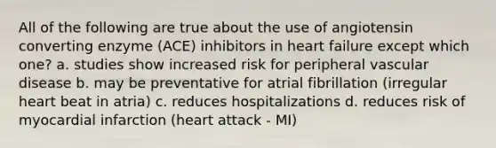 All of the following are true about the use of angiotensin converting enzyme (ACE) inhibitors in heart failure except which one? a. studies show increased risk for peripheral vascular disease b. may be preventative for atrial fibrillation (irregular heart beat in atria) c. reduces hospitalizations d. reduces risk of myocardial infarction (heart attack - MI)