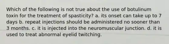 Which of the following is not true about the use of botulinum toxin for the treatment of spasticity? a. its onset can take up to 7 days b. repeat injections should be administered no sooner than 3 months. c. it is injected into the neuromuscular junction. d. it is used to treat abnormal eyelid twitching.