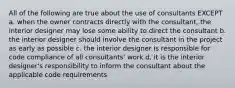 All of the following are true about the use of consultants EXCEPT a. when the owner contracts directly with the consultant, the interior designer may lose some ability to direct the consultant b. the interior designer should involve the consultant in the project as early as possible c. the interior designer is responsible for code compliance of all consultants' work d. it is the interior designer's responsibility to inform the consultant about the applicable code requirements