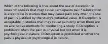 Which of the following is true about the use of deception in research studies that may cause participants pain? A.Deception is acceptable in studies that may cause pain only when the use of pain is justified by the study's potential value. B.Deception is acceptable in studies that may cause pain only when there are no alternative methods for conducting a study. C.Deception is prohibited when the pain is physical but not when it is psychological in nature. D.Deception is prohibited whether the pain is physical or psychological in nature.