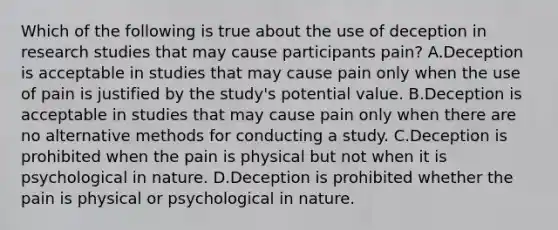 Which of the following is true about the use of deception in research studies that may cause participants pain? A.Deception is acceptable in studies that may cause pain only when the use of pain is justified by the study's potential value. B.Deception is acceptable in studies that may cause pain only when there are no alternative methods for conducting a study. C.Deception is prohibited when the pain is physical but not when it is psychological in nature. D.Deception is prohibited whether the pain is physical or psychological in nature.