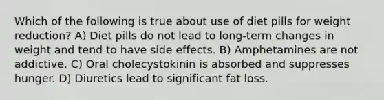 Which of the following is true about use of diet pills for weight reduction? A) Diet pills do not lead to long-term changes in weight and tend to have side effects. B) Amphetamines are not addictive. C) Oral cholecystokinin is absorbed and suppresses hunger. D) Diuretics lead to significant fat loss.