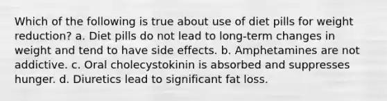 Which of the following is true about use of diet pills for weight reduction? a. Diet pills do not lead to long-term changes in weight and tend to have side effects. b. Amphetamines are not addictive. c. Oral cholecystokinin is absorbed and suppresses hunger. d. Diuretics lead to significant fat loss.